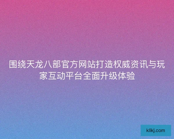 围绕天龙八部官方网站打造权威资讯与玩家互动平台全面升级体验