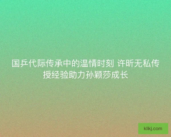 国乒代际传承中的温情时刻 许昕无私传授经验助力孙颖莎成长