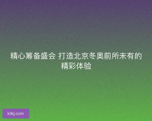 精心筹备盛会 打造北京冬奥前所未有的精彩体验