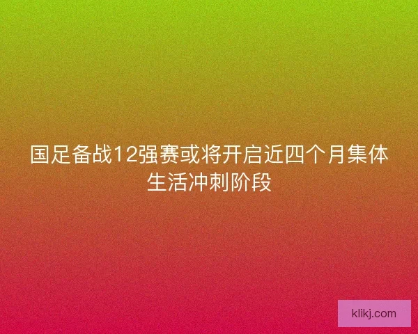 国足备战12强赛或将开启近四个月集体生活冲刺阶段